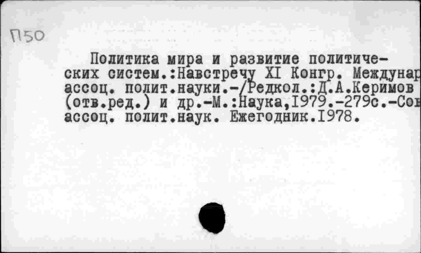 ﻿?50
Политика мира и развитие политических систем.:Навстречу XI Конгр. Междунар ассоц. полит.науки.-/Редкол.:Д.А.Керимов (отв.ред.) и др.-М.:Наука,1979.-279с.-С01 ассоц. полит.наук. Ежегодник.1978.